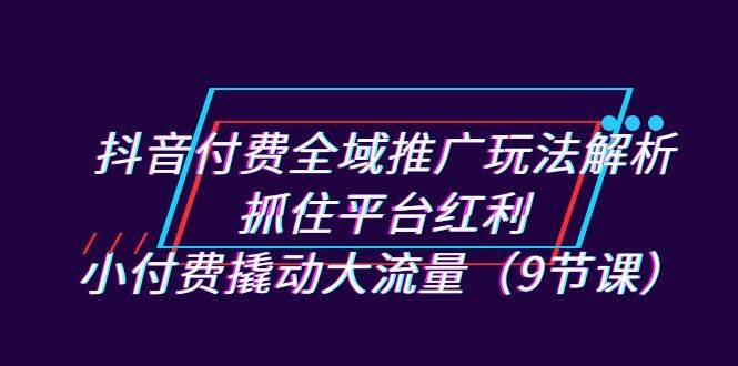 抖音付费全域推广玩法解析：抓住平台红利，小付费撬动大流量（9节课）-多课资源站