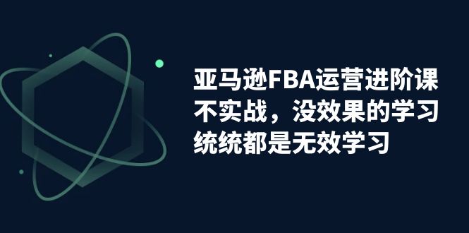 亚马逊-FBA运营进阶课，不实战，没效果的学习，统统都是无效学习-多课资源站